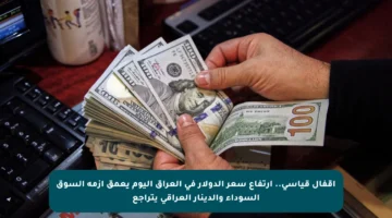 اقفال قياسي.. ارتفاع سعر الدولار في العراق اليوم يعمق أزمة السوق السوداء والدينار العراقي يتراجع